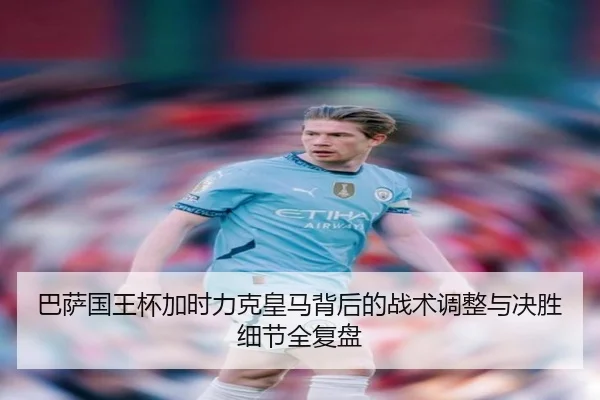 巴萨国王杯加时力克皇马背后的战术调整与决胜细节全复盘